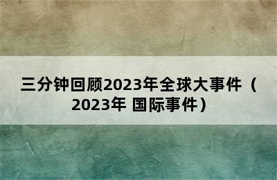 三分钟回顾2023年全球大事件（2023年 国际事件）